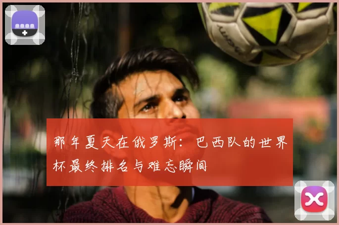 那年夏天在俄罗斯：巴西队的世界杯最终排名与难忘瞬间