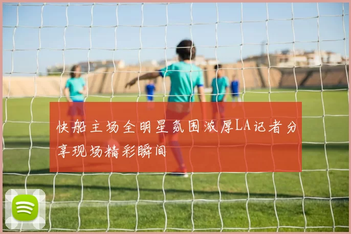 快船主场全明星氛围浓厚LA记者分享现场精彩瞬间