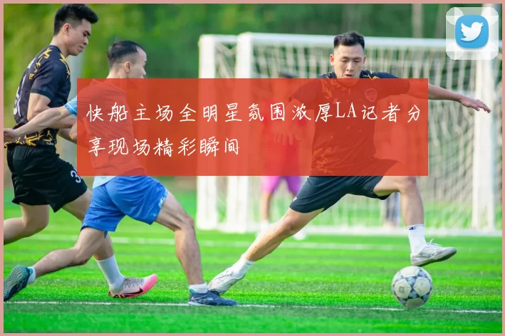 快船主场全明星氛围浓厚LA记者分享现场精彩瞬间