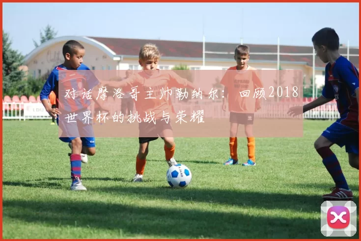 对话摩洛哥主帅勒纳尔:回顾2018世界杯的挑战与荣耀