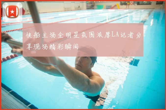 快船主场全明星氛围浓厚LA记者分享现场精彩瞬间