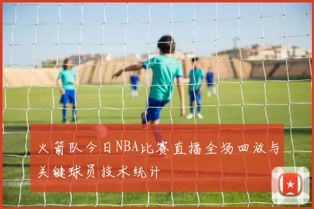 火箭队今日NBA比赛直播全场回放与关键球员技术统计