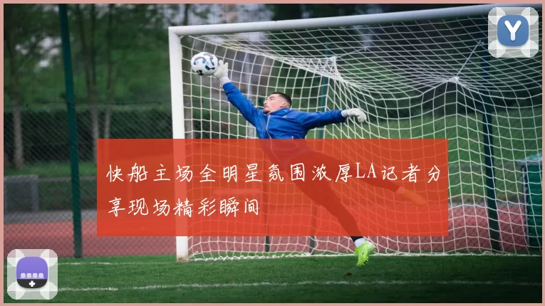 快船主场全明星氛围浓厚LA记者分享现场精彩瞬间