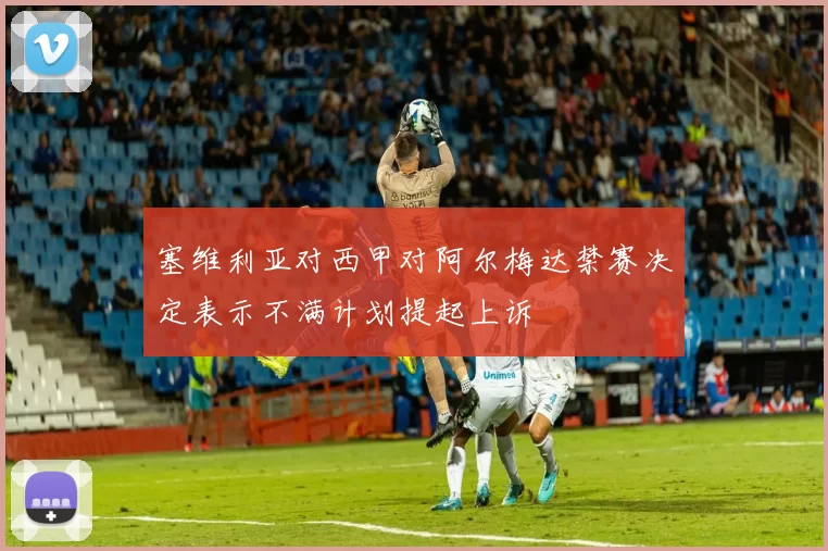 塞维利亚对西甲对阿尔梅达禁赛决定表示不满计划提起上诉