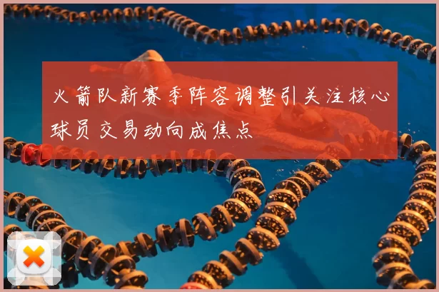 火箭队新赛季阵容调整引关注核心球员交易动向成焦点