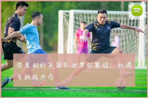 深度剖析英国队世界杯赛程:机遇与挑战并存