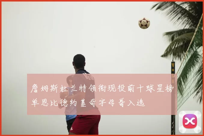 詹姆斯杜兰特领衔现役前十球星榜单恩比德约基奇字母哥入选