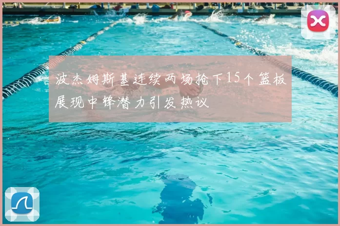 波杰姆斯基连续两场抢下15个篮板展现中锋潜力引发热议