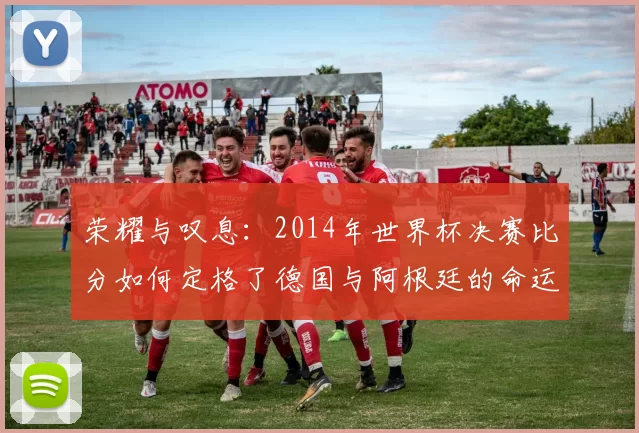 荣耀与叹息：2014年世界杯决赛比分如何定格了德国与阿根廷的命运