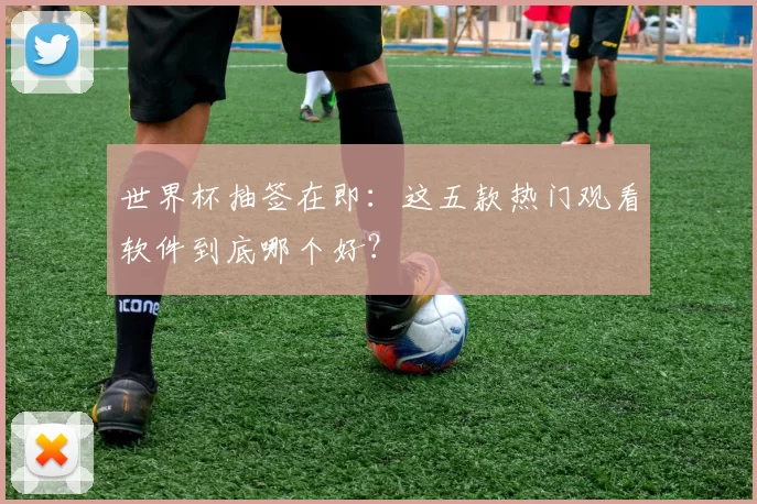 世界杯抽签在即：这五款热门观看软件到底哪个好？