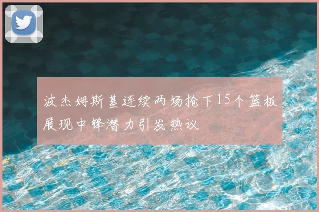 波杰姆斯基连续两场抢下15个篮板展现中锋潜力引发热议