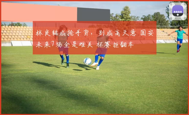 林良铭成抢手货，别成高天意 国安未来7场全是难关 杯赛拒翻车