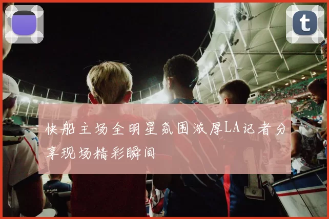 快船主场全明星氛围浓厚LA记者分享现场精彩瞬间