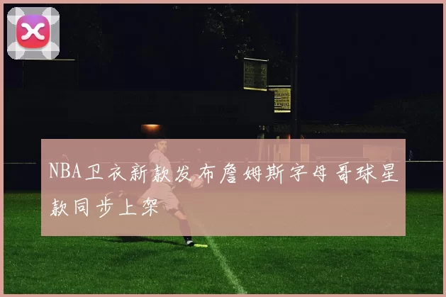NBA卫衣新款发布詹姆斯字母哥球星款同步上架