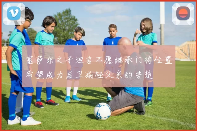 塞萨尔之子坦言不愿继承门将位置希望成为后卫减轻父亲的苦楚