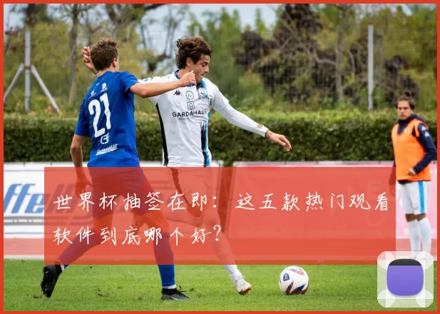 世界杯抽签在即：这五款热门观看软件到底哪个好？