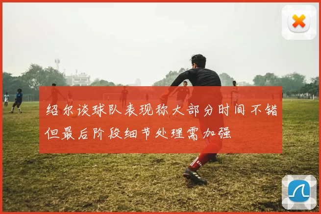 绍尔谈球队表现称大部分时间不错但最后阶段细节处理需加强