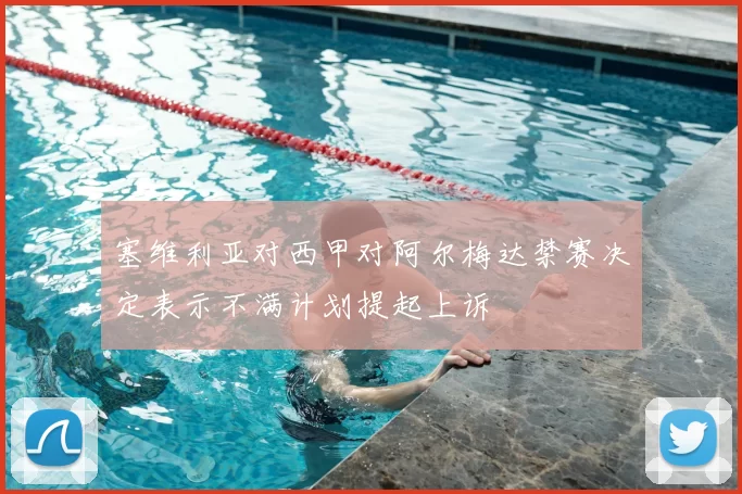 塞维利亚对西甲对阿尔梅达禁赛决定表示不满计划提起上诉