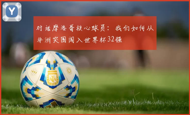 对话摩洛哥核心球员：我们如何从非洲突围闯入世界杯32强