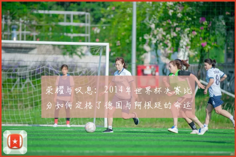 荣耀与叹息：2014年世界杯决赛比分如何定格了德国与阿根廷的命运
