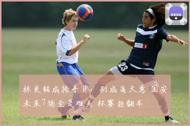 林良铭成抢手货，别成高天意 国安未来7场全是难关 杯赛拒翻车