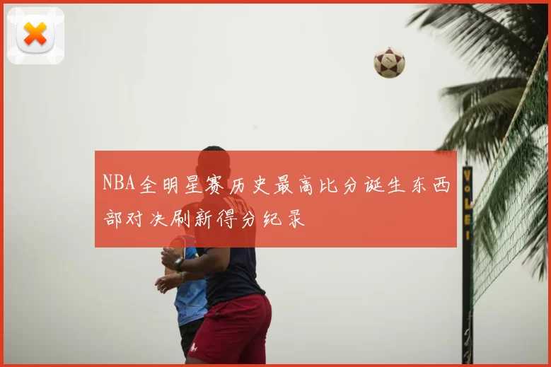 NBA全明星赛历史最高比分诞生东西部对决刷新得分纪录