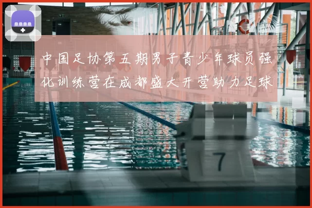 中国足协第五期男子青少年球员强化训练营在成都盛大开营助力足球未来发展