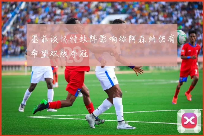 墨菲谈怀特缺阵影响称阿森纳仍有希望双线夺冠