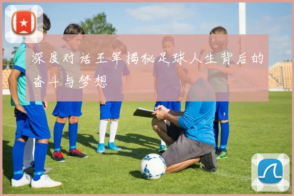 深度对话王军揭秘足球人生背后的奋斗与梦想