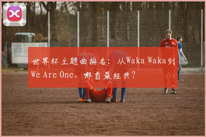 世界杯主题曲排名：从Waka Waka到We Are One，哪首最经典？