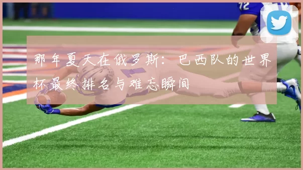 那年夏天在俄罗斯:巴西队的世界杯最终排名与难忘瞬间