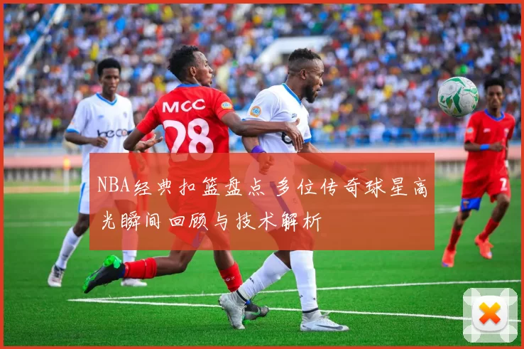 NBA经典扣篮盘点 多位传奇球星高光瞬间回顾与技术解析