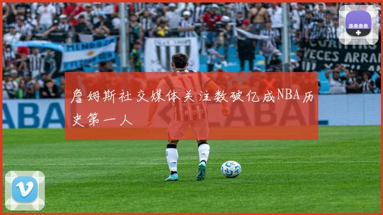 詹姆斯社交媒体关注数破亿成NBA历史第一人