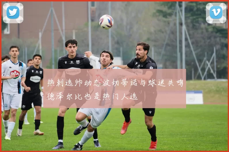 热刺选帅动态波切蒂诺与球迷共鸣德泽尔比也是热门人选