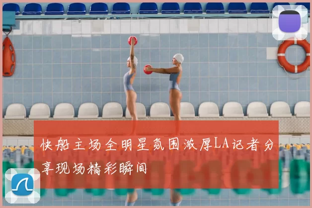 快船主场全明星氛围浓厚LA记者分享现场精彩瞬间