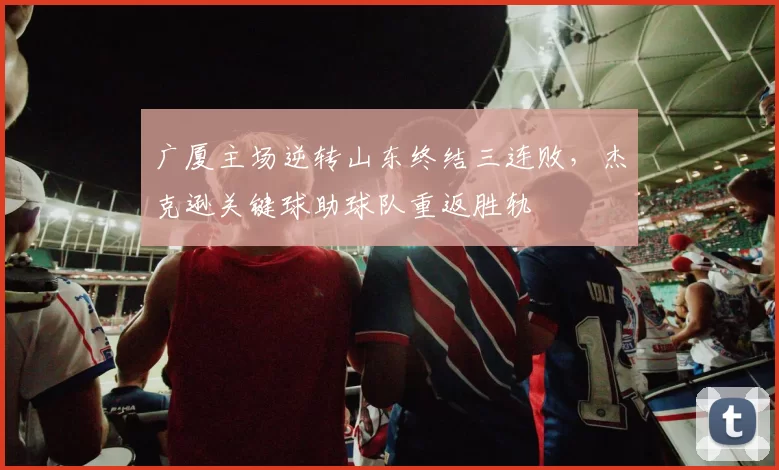 广厦主场逆转山东终结三连败,杰克逊关键球助球队重返胜轨