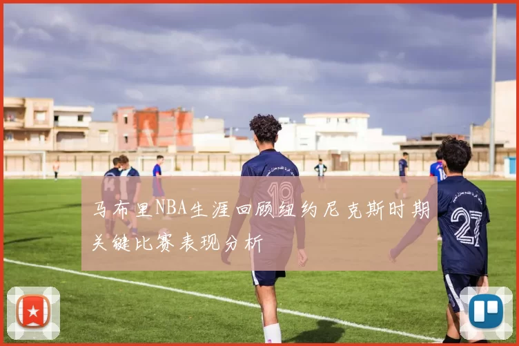 马布里NBA生涯回顾纽约尼克斯时期关键比赛表现分析