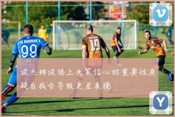 波杰姆谈场上决策信心的重要性质疑自我会导致更差表现