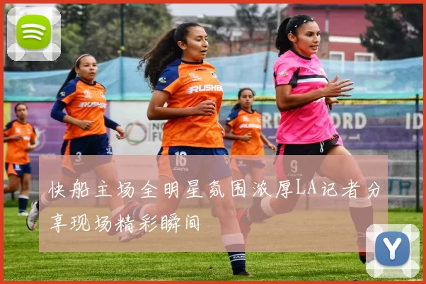 快船主场全明星氛围浓厚LA记者分享现场精彩瞬间