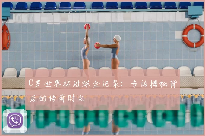 C罗世界杯进球全记录:专访揭秘背后的传奇时刻