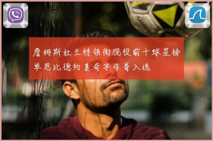 詹姆斯杜兰特领衔现役前十球星榜单恩比德约基奇字母哥入选