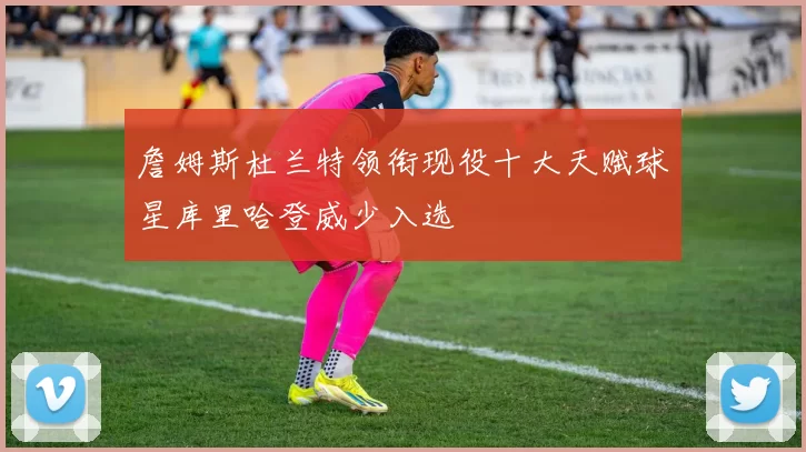詹姆斯杜兰特领衔现役十大天赋球星库里哈登威少入选