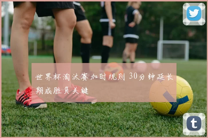 世界杯淘汰赛加时规则 30分钟延长期成胜负关键
