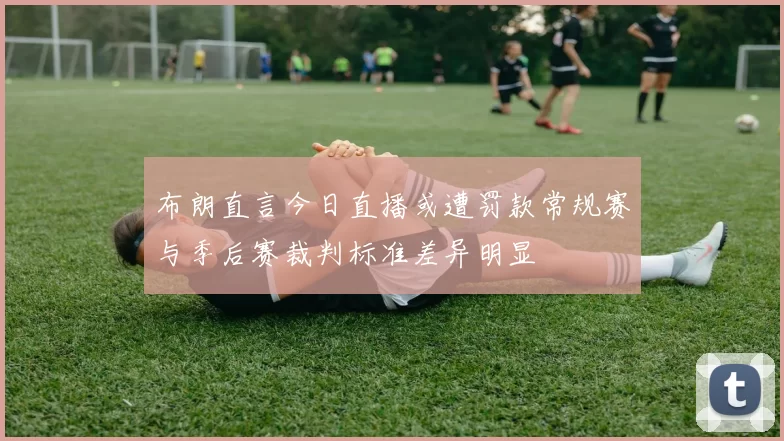 布朗直言今日直播或遭罚款常规赛与季后赛裁判标准差异明显