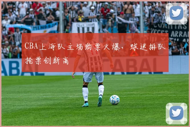 CBA上海队主场购票火爆，球迷排队抢票创新高