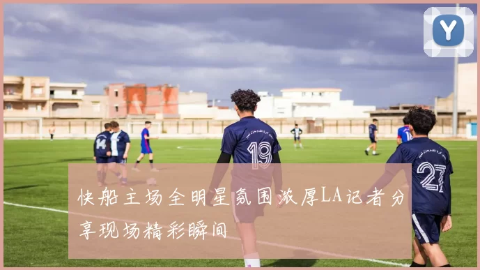 快船主场全明星氛围浓厚LA记者分享现场精彩瞬间
