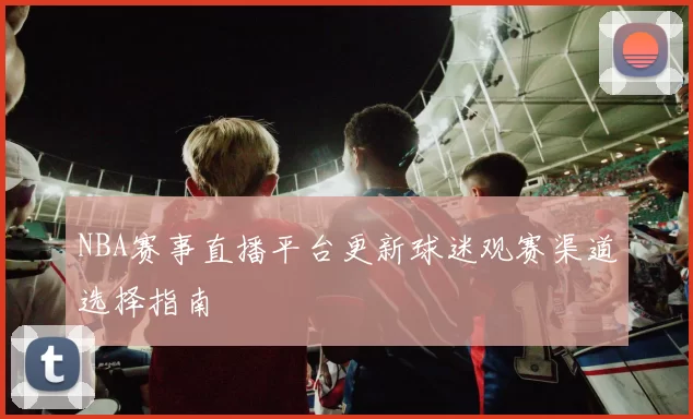 NBA赛事直播平台更新球迷观赛渠道选择指南