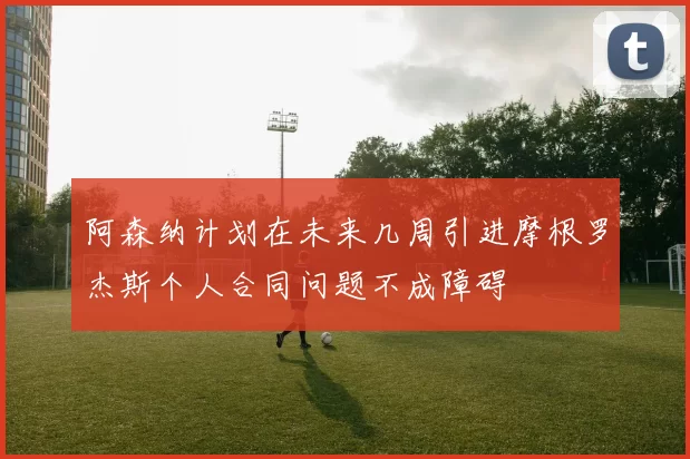 阿森纳计划在未来几周引进摩根罗杰斯个人合同问题不成障碍