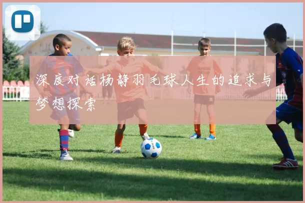 深度对话杨静羽毛球人生的追求与梦想探索