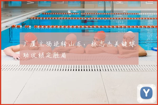 广厦主场逆转山东，林志杰关键球助攻锁定胜局
